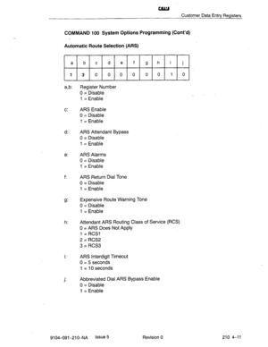 Page 522UIfl 
Customer Data Entry Registers 
COMMAND 100 System Options Programming (Cont’d) 
Automatic Route Selection (ARS) 
a b c d e f g h’i j 
13 0 0 0 0 0 0 1.0 
a,b: Register Number 
0 = Disable 
1 = Enable 
c: ARS Enable 
0 = Disable 
1 = Enable 
d: ARS Attendant Bypass 
d = Disable 
1 = Enable 
e: ARS Alarms 
0 = Disable 
1 = Enable 
f: ARS Return Dial Tone 
0 = Disable 
1 = Enable 
Expensive Route Warning Tone 
0 = Disable 
1 = Enable 
h: Attendant ARS Routing Class of Service (RCS) 
0 = ARS Does Not...