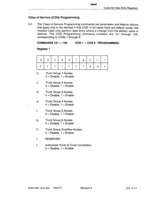 Page 528w 
Customer Data Entry Registers 
Class of Service (COS) Programming 
4.4 The Class of Service Programming commands set parameters and feature options 
that apply only to the devices in that COS. In all cases there are default values; the 
installer need only perform data entry where a change from the default value is 
desired. The COS Programming command numbers are 121 through 129, 
corresponding to COSs 1 through 9. - 
COMMANDS 121 - 129 COS I- COS 9 PROGRAMMING 
Register 1 
a 
b end e f g hi j 
11...