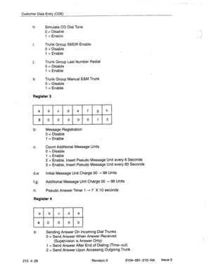 Page 537Customer Data Entry (CDE) 
h: Simulate CO Dial Tone 
0 = Disable 
1 = Enable 
. . 
I. Trunk Group SMDR Enable 
0 = Disable 
1 = Enable 
. . 
J- Trunk Group Last Number Redial 
0 = Disable 
1 = Enable 
k: Trunk Group Manual E&M Trunk 
0 = Disable 
1 = Enable 
Register 3 
b: Message Registration 
0 = Disable 
1 = Enable 
C:. Count Additional Message Units 
0 = Disable 
1 = Enable 
2 = Enable, Insert Pseudo Message Unit every 6 Seconds 
3 = Enable, Insert Pseudo Message Unit every 60 Seconds 
d,e: Initial...