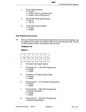 Page 538au 
Customer Data Entry Registers 
c: Behind PABX Operation 
0 = Disable 
1 = Enable, Flash is Loop Disconnect 
2 = Enable, Flash is Ring Ground 
d: 
Behind PBX Recall Signal Duration 
0 = 500 ms 
1 = 750 ms 
e: Credit Card Calling Operation 
0 = Disable 
1 = Enable 
User Programming Access 
4.6 The User Programming Access registers determine which command registers may 
be modified by the system user entering CDE with the User Security Code. They do 
not affect installer access via the System Security...