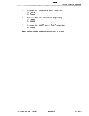 Page 540Customer Data Entry Registers 
d: Command 191, User Security Code Programming 
0 = Disable 
1 = Enable 
e: Command 193, DISA Access Code Programming 
0 = Disable 
1 = Enable 
f: Command 192, RMATS Security Code Programming 
0 = Disable 
Note: Fields c and fare always disabled and cannot be modified- 
9104-091-210-NA Issue 5 
Revision 0 210 4-29  