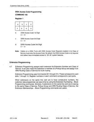 Page 545Customer Data Entry (CDE) 
DISA Access Code Programming 
COMMAND 193 
Register 1 
a 
b c d 
10 0 0 
b: DISA Access Code 1 st Digit 
o+ 9 
Cl DISA Access Code 2nd Digit 
o+ 9 
d: DISA Access Code 3rd Digit 
o+- 9 
Note: Callers on a DISA Trunk with DISA Access Code Required enabled in its Class of 
Service must enter the Access Code. By default, the DISA Access Code is not required 
and callers have immediate access to SX-50 system features. 
Extension Programming 
4.7 
Extension Programming assigns each...