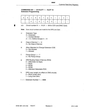 Page 546w 
Customer Data Entry Registers 
COMMANDS 301 - 310 SLOT 1 - SLOT 10 
Extension Programming 
a 
b c d e f g h. i j k I 
0 10 1000 -_-.- - 
I a,b: Circuit number 01 - 16 (01 - 08 for COV and DNIC Card) 
Note: 
Even circuit numbers are invalid for the OPS Line Card. . 
c: 
Extension Type 
0 = Extension 
1 = Contact Monitor 
2 - 9 = Hotline Groups 2 - 9 
d: 
Class of Service 1 - 9 
0 = No Class of Service 
e: Allow Attendant to Change Extension COS 
0 = Not Allowed 
1 = Allowed 
f: 
Pickup Group 1 - 7 
0 =...