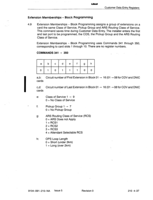 Page 548- 
Customer Data Entry Registers 
Extension Memberships - Block Programming 
4.9 
Extension Memberships - Block Programming assigns a group of extensions on a 
card the same Class of Service, Pickup Group and ARS Routing Class of Service. 
This command saves time during Customer Data Entry. The installer enters the first 
and last port to be programmed, the COS, the Pickup Group and the ARS Routing 
Class of Service. 
Extension Memberships - Block Programming uses Commands 341 through 350, 
corresponding...