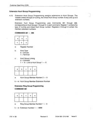 Page 549Customer Data Entry (CDE) 
Extension Hunt Group Programming 
4.10 Extension Hunt Group Programming assigns extensions to Hunt Groups. The 
installer enters the type of hunting, the linked Hunt Group number (if any) and up to 8 
extension numbers. 
Extension Hunt Group Programming uses Commands 361 through 366, 
corresponding to Hunt Groups 1 through 6. In each command, Register i contains the 
type of hunting and linked Hunt Group number. Registers 2 through 9 contain the 
member extension numbers....