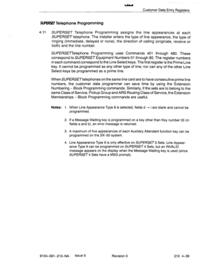 Page 550L;Ly 
Customer Data Entry Registers 
SMXfT Telephone Programming 
4.11 SUPERSET Telephone Programming assigns the line appearances at each 
SUPERSET telephone. The installer enters the type of line appearance, the type of 
ringing (immediate, delayed or none), the direction of calling (originate, receive or 
both) and the line number. 
SUPERSETTelephone Programming uses Commands 401 through 480. These 
correspond to SUPERSET Equipment Numbers 01 through 80. The register numbers 
in each command...