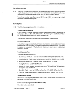 Page 552- 
Customer Data Entry Registers 
Trunk Programming 
4.12 The Trunk Programming commands set parameters and feature options that apply 
only to the particular trunk. In all cases there are default values; the installer need 
only perform data entry where a change from the default value is desired. 
Trunk Programming uses Commands 501 through 580, corresponding to trunk 
equipment numbers 1 through 80. 
Trunk Options 
4.13 The following paragraphs explain trunk options. 
Trunk Group Membership 
A trunk...