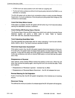 Page 553Customer Data Entry (CDE) 
l A DISA trunk can seize another trunk and make an outgoing call. 
l Trunks can hold a conference without involving any party internal to the PABX (i.e. an 
extension or console). 
The SX-50 system will not allow trunk connections where-no party provides Release 
Supervision. In a trunk conference, if the only party providing supervision hangs up, the 
conference is terminated. 
Inward Dial Delay Before Answer 
If this option is enabled, the SX-50 system will let trunks ring in...