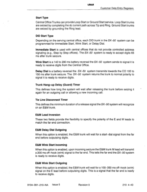 Page 554w 
Customer Data Entry Registers 
Start Type 
CBntral Office Trunks can provide Loop Start or Ground Start service. Loop Start trunks 
are seized by completing the dc current path across Tip and Ring. Ground Start trunks 
are seized by grounding the Ring lead. 
DID Start Type 
Depending on the serving central office, each DID trunk in the SX-50 system can be 
programmed for Immediate Start, Wink Start, or Delay Dial. 
Immediate Start is used with central offices that do not provide controlled address...