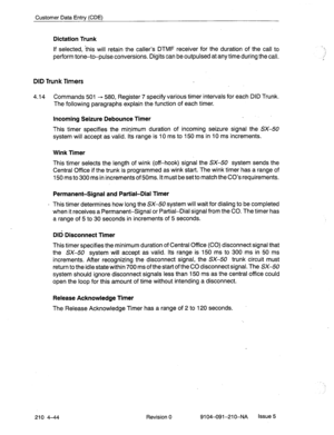 Page 555Customer Data Entry (CDE) 
Dictation Trunk 
If selected, ‘this will retain the caller’s DTMF receiver for the duration of the call to 
perform tone-to-pulse conversions. Digits can be outpulsed at any time during the call. 
DID Trunk Timers 
4.14 Commands 501 + 580, Register 7 specify various timer intervals for each DID Trunk. 
The following paragraphs explain the function of each timer. 
Incoming Seizure Debounce Timer 
This timer specifies the minimum duration of incoming seizure signal the SX-50...