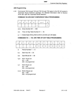 Page 564w 
Customer Data Entry Registers 
ARS Programming 
4.16 Commands 700 through 745 and 750 through 752 apply to the SX-50 system’s 
Automatic Route Selection package. For detailed information refer to Section 
9104-091-220-NA, Automatic Route Selection. 
COMMAND 700 ARS DIGIT COMPARISON TABLE PROGRAMMING 
si _ 
a,b,c: Entry Number 001 - 800 
d,e: Time-of-Day Table Number 01 -+ 45 
9’ I: Dialed Digits String (field scrolls to provide up to 32 digits) 
COMMANDS 701 + 745: ARS TIME-OF-DAY TABLE PROGRAMMING 
a...