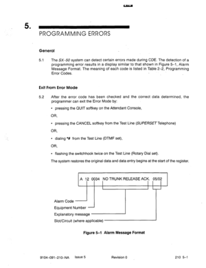 Page 5665 . 
PROGRAMMING ERRORS 
General 
5.1 The SX-50 system can detect certain errors made during CDE. The detection of a 
programming error results in a display similar to that shown in Figure 5-1, Alarm 
Message Format. The meaning of each code is listed in Table 2-2, Programming 
Error Codes. 
Exit From Error Mode 
5.2 
After the error code has been checked and the correct data determined, the 
programmer can exit the Error Mode by: 
4 pressing the QUIT softkey on the Attendant Console, 
OR, 
l pressing...