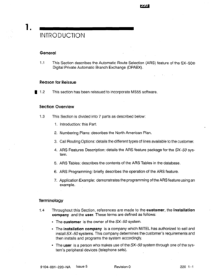 Page 5741 
’ INTRODUCTION 
General 
1.1 This Section describes the Automatic Route Selection (AR’S) feature of the SX-50s 
Digital Private Automatic Branch Exchange (DPABX). 
Reason for Reissue 
H 1.2 
This section has been reissued to incorporate MS55 software. 
Section Overview 
1.3 This Section is divided into 7 parts as described below: 
1. Introduction: this Part. 
2. Numbering Plans: describes the North American Plan. 
3. Call Routing Options: details the different types of lines available to the customer....