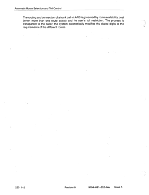 Page 575Automatic Route Selection and Toll Control 
The routing and connection of a trunk call via ARS is governed by route availability, cost 
(when more than one route exists) and the user’s toll restriction. The process is 
transparent to the caller; the system automatically modifies the dialed digits to the 
requirements of the different routes. 
220 l-2 Revision 0 9104-091-220-NA Issue 5  