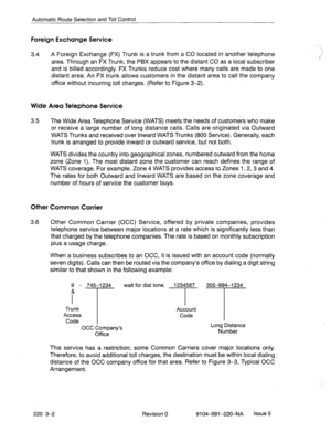 Page 579Automatic Route Selection and Toll Control 
Foreign Exchange Service 
3.4 A Foreign Exchange (FX) Trunk is a trunk from a CO located in another telephone 
area. Through an FX Trunk, the PBX appears to the distant CO as a local subscriber 
and is billed accordingly. FX Trunks reduce cost where many calls are made to one 
distant area. An FX trunk allows customers in the distant area to call the company 
office without incurring toll charges. (Refer to Figure 3-2). 
Wide Area Telephone Service 
3.5 The...