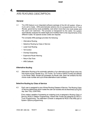 Page 5824 
’ ARS FEATURES DESCRIPTION 
General 
4.1 The ARS feature is an integrated software package of the SX-50 system. When a 
trunk call is made, ARS automatically selects one of a programmed list of Trunk 
Routes, governed by route availability, cost (when more than one route exists) and 
the user’s toll restriction. The process is transparent to. the caller; the system 
automatically analyzes the dialed digits and modifies them to the requirements of the 
different routes. No special access codes are...