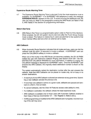 Page 584w 
ARS Features Description 
Expensive Route Warning Tone 
4.7 The Expensive Route Warning Tone is returned if only the most expensive route is 
available. If a SUPERSET’” 4 or SUPERSET 420 telephone is used, the message 
EXPENSIVE ROUTE appears on the LCD. To avoid incurring the additional cost, the 
user can hang up. Refer to the paragraphs covering the ARS Route List Table in Part 
5, ARS Tables in this Section for programming information. 
Return Dial Tone 
4.8 ARS Return Dial Tone is a programmable...