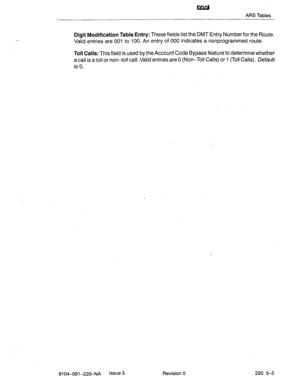 Page 590ARS Tables 
Digit Modification Table Entry: These fields list the DMT Entry Number for the Route. 
Valid entries are 001 to 100. An entry of 000 indicates a nonprogrammed route. 
Toll Calls: This field is used by the Account Code Bypass feature to determine whether 
a call is a toll or non-toll call. Valid entries are 0 (Non-Toll Calls) or 1 (Toll Calls). Default 
is 0. 
9104-091-22%NA Issue 5 Revision 0 220 5-5  