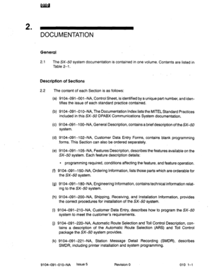 Page 6002 . 
DOCUMENTATION 
General 
2.1 The SX-50 system documentation is contained in one volume. Contents are listed in 
Table 2-l. 
Description of Sections 
2.2 The content of each Section is as follows: 
(a) 9104-091-001-NA, Control Sheet, is identified by a unique part number, and iden- 
tifies the issue of each standard practice contained. 
(b) 9104-091--Ol O-NA, The Documentation Index lists the MITEL Standard Practices 
included in this SX-50 DPABX Communications System documentation. 
(c) 9104-091-l...