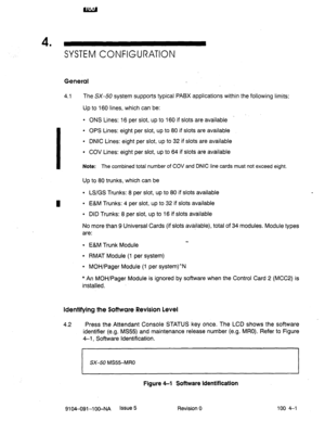 Page 6084 
’ 
SYSTEM CONFIGURATION 
General 
4.1 The SX-50 system supports typical PABX applications within the following limits: 
I 
Up to 160 lines, which can be: 
l ONS Lines: 16 per slot, up to 160 if slots are available 
l OPS Lines: eight per slot, up to 80 if slots are available 
l DNIC Lines: eight per slot, up to 32 if slots are available 
. COV Lines: eight per slot, up to 64 if slots are available 
Note: The combined total number of COV and DNIC line cards must not exceed eight. 
Up to 80 trunks,...