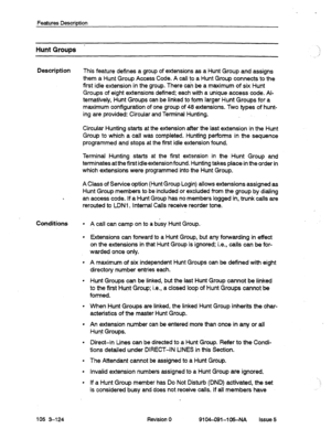 Page 615Features Description 
Hunt Groups - 
Description This feature defines a group of extensions as a Hunt Group and assigns 
them a Hunt Group Access Code. A call to a Hunt Group connects to the 
first idle extension in the group. There can be a maximum of six Hunt 
Groups of eight extensions defined: each with a unique access code. Al- 
ternatively, Hunt Groups can be linked to form larger Hunt Groups for a 
maximum configuration of one group of 48 extensions. Two types of hunt- 
ing are provided: Circular...