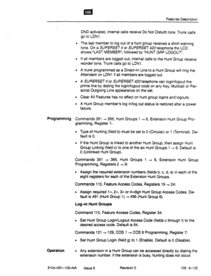 Page 616Features Description 
. 
. 
. 
DND activated, internal calls receive Do Not Disturb tone. Trunk calls 
go to LDNl . 
The last member to log out of a hunt group receives a short warning 
tone. On a 
SUPERSEl4 or SUPERSET telephone the LCD 
shows “LAST MEMBER”; followed by “HUNT GRP LOGOUT”. 
If all members are logged out, internal calls to the Hunt Group receive 
reorder tone. Trunk calls go to LDNl . 
A trunk programmed as a Direct+ Line to a Hunt Group will ring the 
Attendant on LDNl if all members are...