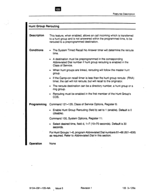 Page 618Features Description 
Hunt Group Rerouting 
Description 
Conditions 
Programming Command 121-l 29, Class of Service Options, Register 6: 
Operation 
This feature, when enabled, allows an call incoming which is transferred 
to a hunt group and is not answered within the programmed 
time, to be 
rerouted to a preprogrammed destination. 
The System Timed Recall No Answer timer will determine, the reroute 
time. 
A destination must be preprogrammed in the corresponding 
Abbreviated Dial number if hunt group...