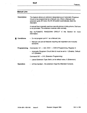 Page 620, Features 
Manual Line 
Description 
This feature allows an extension designated as an Automatic Ringdown 
Circuit to be programmed as a Manual tine. When a Manual Line 
extension goes off-hook, the SX-50 system automatically dials the 
Attendant. 
A manual line is typically used as a security phone or lobby phone. Dial tone 
is not provided. The extension receives calls normally. 
See AUTOMATIC RINGDOWN CIRCUIT in this Section for more 
information. 
R Conditions 
l Do not program port # 1 as a Manual...