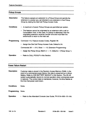 Page 623Features Descrbtion 
Pickup Groups - 
Description 
This feature assigns an extension to a Pickup Group and permits the 
extension to answer any call directed to any extension in that 
Pickup 
Group by dialing the Dial Call Pickup Access Code. 
Conditions 
l A maximum of seven Pickup Groups are permitted per system. 
l This feature cannot be originated by an extension with a call on 
Consultation Hold. In this case, if a pickup is attempted, then the 
originating extension receives reorder tone and must...