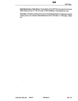 Page 634ARS Tables 
Digit Modification Table Entry: These fields list the DMT Entry Number for the Route. 
Valid entries are 001 to 100. An entry of 000 indicates a nonprogrammed route. 
Toll Calls: This field is used by the Account Code Bypass feature to determine whether 
a call is a toll or non-toll call. Valid entries are 0 (Non-Toll Calls) or 1 (Toil Calls). Default 
is 0. 
9104-091-22O-NA Issue 5 
. Revision 0 220 54  