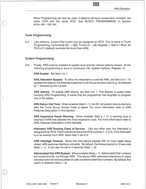 Page 638ARS Operation 
Block Programming can also be used, if stations will have consecutive numbers, the 
same COS and the same RCS. See BLOCK PROGRAMMING in Section 
9104-09 1-l 0%NA. 
6.5 Like stations, Inward Dial trunks can be assigned an RCS. This is done in Trunk 
Programming, Commands 501 - 580, Trunks 01 - 80, Register 1, field h = RCS. An 
RCS of 0 (default) exempts the trunk from ARS. 
6.6 Finally, ARS must be enabled at system level and the various options chosen. All the 
following programming is...