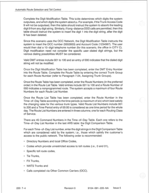 Page 643Automatic Route Selection and Toll Control 
Complete the Digit Modification Table. This table determines which digits the system 
outpulses, and which digits the system absorbs. For example, if theTrunk Access Code 
9 will not be outpulsed, then this table should instruct the system to absorb the leading 
digit 9 from any digit string. Similarly, if long-distance DDD calls are permitted, then this 
table should instruct the system to insert the digit 1 into the digit string, after the digit 
9 has been...