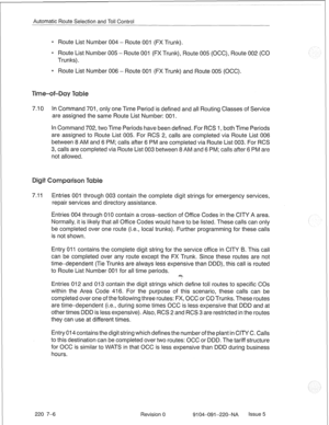 Page 645Automatic Route Selection and Toll Control 
e Route List Number 004 - Route 001 (FX Trunk). 
* Route List Number 005 - Route 001 (FX Trunk), Route 005 (OCC), Route 002 (CO 
Trunks). 
0 Route List Number 006 - Route 001 (FX Trunk) and Route 005 (OCC). 
7.10 In Command 701, only one Time Period is defined and all Routing Classes of Service 
are assigned the same Route List Number: 001. 
In Command 702, two Time Periods have been defined. For RCS 1, both Time Periods 
are assigned to Route List 005. For RCS...