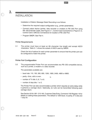 Page 656Installation of Station Message Detail Recording is as follows: 
0 Determine the required output configuration (e.g., printer parameters). 
e Connect output device (printer, data recorder or modem) to RS-232 Port using 
RS-232 Extender Cable. See Figure 3-1, Control Card Connections or Figure 3-2, 
Control Card 2 (MCC2) Connections for location of RS-232 Port. 
e Program SMDR. See Part 4. 
3.1 The printer must have at least an 80-character line length and accept ASCII 
characters. Table 3-1 shows the...