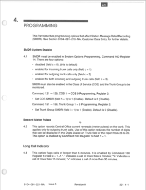 Page 660This Part describes programming options that affect Station Message Detail Recording 
(SMDR). See Section 9104-091-210-NA, Customer Data Entry, for further details. 
4.1 SMDR must be enabled in System Options Programming, Command 100 Register 
14. There are four options: 
e disabled (field c = 0), (this is default) 
0 enabled for incoming trunk calls only (field c = 1) 
e enabled for outgoing trunk calls only (field c = 2) 
* enabled for both incoming and outgoing trunk calls (field c = 3). 
SMDR must...