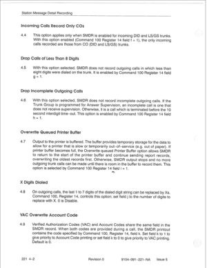 Page 661Station Message Detail Recording 
4.4 This option applies only when SMDR is enabled for incoming DID and LS/GS trunks. 
With this option enabled (Command 100 Register 14 field f = I), the only incoming 
calls recorded are those from CO (DID and LS/GS) trunks. 
4.5 With this option selected, SMDR does not record outgoing calls in which less than 
eight digits were dialed on the trunk. It is enabled by Command 100 Register 14 field 
g= 1. 
4.6 With this option selected, SMDR does not record incomplete...