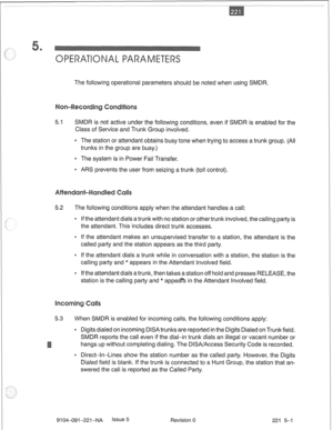 Page 662The following operational parameters should be noted when using SMDR. 
5.1 SMDR is not active under the following conditions, even if SMDR is enabled for the 
Class of Service and Trunk Group involved. 
* The station or attendant obtains busy tone when trying to access a trunk group. (All 
trunks in the group are busy.) 
* The system is in Power Fail Transfer. 
* ARS prevents the user from seizing a trunk (toll control). 
5.2 The following conditions apply when the attendant handles a call: 
e If the...