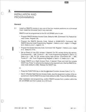 Page 6723.1 Install an RMATS module in any one of the four module positions on a Universal 
Card. Install the Universal Card in any card slot. 
RMATS must be programmed at the SX-50 DPABX prior to use: 
* Program RMATS Modem Access Code. Default is 498. (Command 110, Feature Ac- 
cess Codes, Register 26). 
0 Program the RMATS Security Code. Default is 0246813579. Command 192, 
RMATS Security Code Programming, Register 1, fields b,c,d,e,f = digits l-5. Regis- 
ter 2, fields b,c,d,e,f = digits 6-10. 
* Program the...