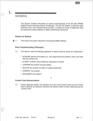 Page 686This Section contains information to assist troubleshooting of the SX-508 DPABX 
(Digital Private Automatic Branch Exchange). The SX-50 system is itself the most 
important tool in the troubleshooting process. It contains an array of diagnostic tests 
and equipment status displays to assist maintenance personnel. 
1.1 This section has been reissued to incorporate MS55 software. 
1.2 This Section uses the following approach to determining the cause of a malfunction: 
* ACQUIRE relevant information (i.e.,...