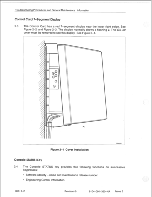 Page 689Troubleshooting Procedures and General Maintenance information 
2.3 The Control Card has a red 7-segment display near the lower ri 
Figure 2-2 and Figure 2-3. The display normally shows a flashing 
cover must be removed to see this display. See Figure 2-1. edge. See 
The SX-50 
DO0037 
2.4 The Console STATUS key provides the following functions on successive 
keypresses: 
* Software identity - name and maintenance release number. 
0 Engineering Control Information. 
350 2-2 
Revision 0 
9104-091-350~NA...