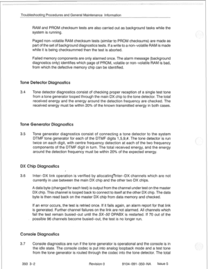 Page 695Troubleshooting Procedures and General Maintenance Information 
RAM and PROM checksum tests are also carried out as background tasks while the 
system is running. 
Paged non-volatile RAM checksum tests (similar to PROM checksums) are made as 
part of the set of background diagnostics tests. If a write to a non-volatile RAM is made 
while it is being checksummed then the test is aborted. 
Failed memory components are only alarmed once. The alarm message (background 
diagnostics only) identifies which page...