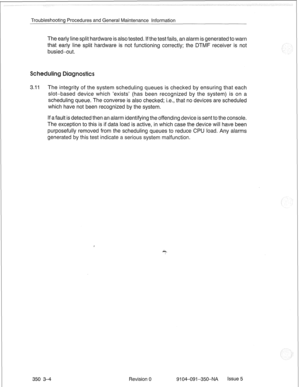 Page 697Troubleshooting Procedures and General Maintenance Information 
The early line split hardware is also tested. If the test fails, an alarm is generated to warn 
that early line split hardware is not functioning correctly; the DTMF receiver is not 
busied-out. 
ling 
3.11 The integrity of the system scheduling queues is checked by ensuring that each 
slot-based device which ‘exists’ (has been recognized by the system) is on a 
scheduling queue. The converse is also checked; i.e., that no devices are...