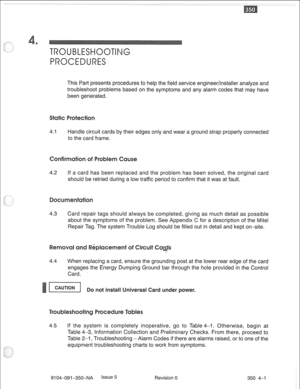 Page 698TROUBIISHOOTNG 
PROCEDURES 
This Part presents procedures to help the field service engineer/installer analyze and 
troubleshoot problems based on the symptoms and any alarm codes that may have 
been generated. 
4.1 Handle circuit cards by their edges only and wear a ground strap properly connected 
to the card frame. 
nfir 
4.2 If a card has been replaced and the problem has been solved, the original card 
should be retried during a low traffic period to confirm that it was at fault. 
4.3 Card repair...