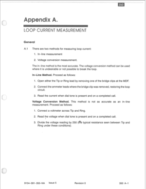 Page 722A.1 There are two methods for measuring loop current: 
1. In-line measurement 
2. Voltage conversion measurement. 
The in-line method is the most accurate. The voltage conversion method can be used 
where it is undesirable or not possible to break the loop. 
. Proceed as follows: 
1. Open either the Tip or Ring lead by removing one of the bridge clips at the MDF. 
2. Connect the ammeter leads where the bridge clip was removed, restoring the loop 
circuit. 
3. Read the current when dial tone is present...