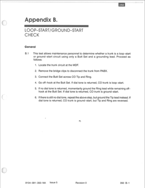 Page 724LOOP-START/GRO ND-START 
CHECK 
B.1 This test allows maintenance personnel to determine whether a trunk is a loop-start 
or ground-start circuit using only a Butt Set and a grounding lead. Proceed as 
follows: 
1. Locate the trunk circuit at the MDF 
2. Remove the bridge clips to disconnect the trunk from PABX. 
3. Connect the Butt Set across CO Tip and Ring. 
4. Go off-hook at the Butt Set. If dial tone is returned, CO trunk is loop-start. 
5. If no dial tone is returned, momentarily ground the Ring...