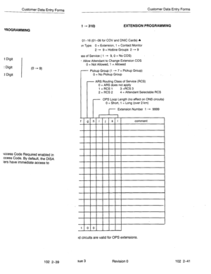 Page 92Customer Data Entry Forms Customer Data Entry Forms 
1 -310) EXTENSION PROGRAMMING 
‘ROGRAMMING 
01-I 6 (01-08 for COV and DNIC Cards) 4 
x-r Type: 0 = Extension, 1 = Contact Monitor 
2 - 9 = Hotline Groups 2 + 9 
t Digit 
t Digit 
(0 - 9) 
j Digit 
kcess Code Required enabled in 
ccess Code. By default, the DISA 
lers have immediate access to 
ES of Service ( 1 + 9, 0 = No COS) 
- Allow Attendant to Change Extension COS 
0 = Not Allowed, 1 = Allowed 
Pickup Group (1 - 7 = Pickup Group) 
0 = No Pickup...