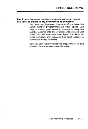 Page 101SPEED CALL KEYS 
Can I have the same numbers programmed at my speed 
call keys as others in my department or company? 
Yes, you can. However, if several of you have the 
same number programmed on your Speed Call 
keys, it makes good sense to arrange to have the 
number entered into the system’s Abbreviated Dial 
table. This will free your own Speed Call keys for 
other numbers, and everyone has quick access to 
commonly called numbers. 
Contact your Communications Department to add 
numbers to the...