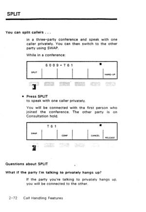 Page 102SPLIT 
You can split calleis . . . 
in a three-party conference and speak with one 
caller privately. You can then switch to the other 
party using SWAP. 
While in a conference: 
I 6009+T61 m 
I I 
SPLIT 
HANG-UP 
l 
Press SPLIT 
to speak with one caller privately. 
You will be connected with the first person who 
joined the conference. The other party is on 
Consultation hold. 
T6 1 P 
SWIP 
CONF CANCEL 
RELEASE 
Questions about SPLIT 
e 
What if the party I’m talking to privately hangs up? 
If the...