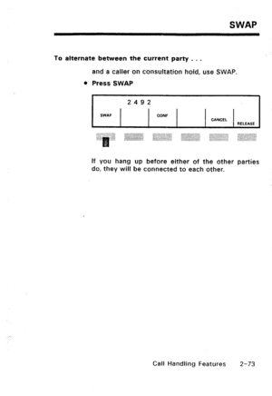 Page 103SWAP 
To alternate between the current party . . . 
and a caller on consultation hold, use SWAP. 
l Press SWAP 
2492 
SWAP CONF 
CANCEL 
RELEASE 
If you hang up before either of the other parties 
do, they will be connected to each other. 
Call Handling Features 
2-73  