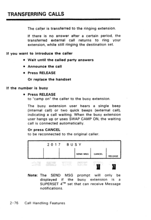 Page 106TRANSFERRING CALLS 
The caller is transferred to the ringing extension. 
If there is no answer after a certain period, the 
transferred external call returns to ring your 
extension, while still ringing the destination set. 
If you want to introduce the caller 
0 Wait until the called party answers 
l Announce the call 
l Press RELEASE 
Or replace the handset 
If the number is busy 
l Press RELEASE 
to “camp on” the caller to the busy extension. 
The busy extension user hears a single beep 
(internal...